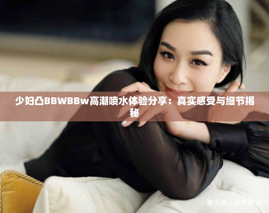 少婦凸BBWBBw高潮噴水體驗(yàn)分享：真實(shí)感受與細(xì)節(jié)揭秘