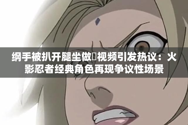 綱手被扒開腿坐做?視頻引發(fā)熱議：火影忍者經(jīng)典角色再現(xiàn)爭議性場(chǎng)景