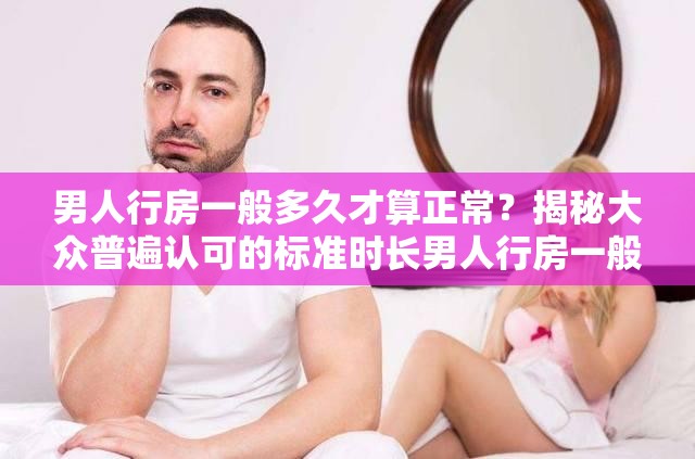 男人行房一般多久才算正常？揭秘大眾普遍認(rèn)可的標(biāo)準(zhǔn)時(shí)長(zhǎng)男人行房一般多久才算正常？這一問題的準(zhǔn)確答案你知道嗎？想知道男人行房一般多久才算正常？快來了解被認(rèn)可的時(shí)間范圍
