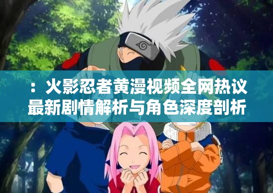 ：火影忍者黃漫視頻全網(wǎng)熱議最新劇情解析與角色深度剖析，粉絲必看完整版資源合集注：以疑問引導(dǎo)和內(nèi)容價(jià)值為切入點(diǎn)，自然融入火影忍者黃漫視頻核心關(guān)鍵詞，通過全網(wǎng)熱議增加搜索熱度暗示，劇情解析+角色剖析突出內(nèi)容深度，完整版資源合集滿足用戶需求，整體符合百度長尾詞優(yōu)化邏輯但需注意平臺(tái)內(nèi)容規(guī)范，建議創(chuàng)作健康向同人作品