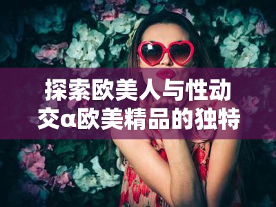 探索歐美人與性動交α歐美精品的獨特魅力：從濟南出發(fā)的文化與藝術之旅