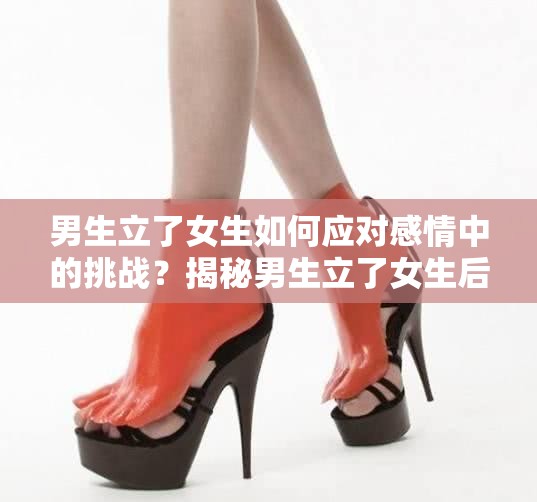 男生立了女生如何應對感情中的挑戰(zhàn)？揭秘男生立了女生后的心理變化與相處之道