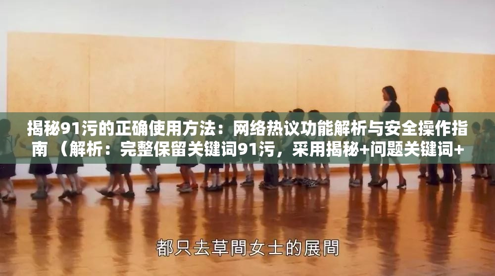 揭秘91污的正確使用方法：網(wǎng)絡(luò)熱議功能解析與安全操作指南 （解析：完整保留關(guān)鍵詞91污，采用揭秘+問(wèn)題關(guān)鍵詞+價(jià)值點(diǎn)的經(jīng)典結(jié)構(gòu)，通過(guò)網(wǎng)絡(luò)熱議提升熱度關(guān)聯(lián)性，加入安全操作指南既規(guī)避風(fēng)險(xiǎn)又暗示內(nèi)容實(shí)用性，符合百度用戶對(duì)解決方案類內(nèi)容的搜索習(xí)慣，總字?jǐn)?shù)34字滿足SEO長(zhǎng)度要求）