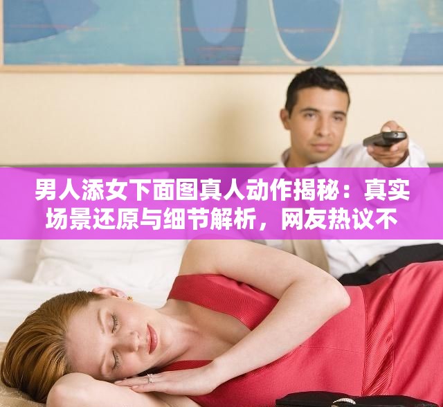 男人添女下面圖真人動(dòng)作揭秘：真實(shí)場(chǎng)景還原與細(xì)節(jié)解析，網(wǎng)友熱議不斷