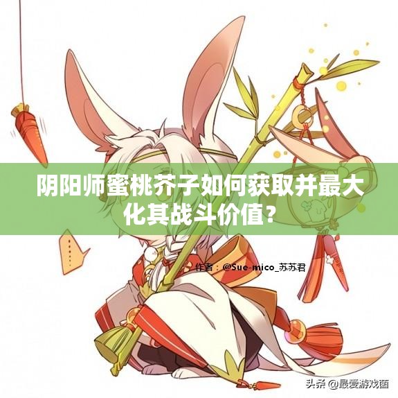 陰陽師蜜桃芥子如何獲取并最大化其戰(zhàn)斗價(jià)值？