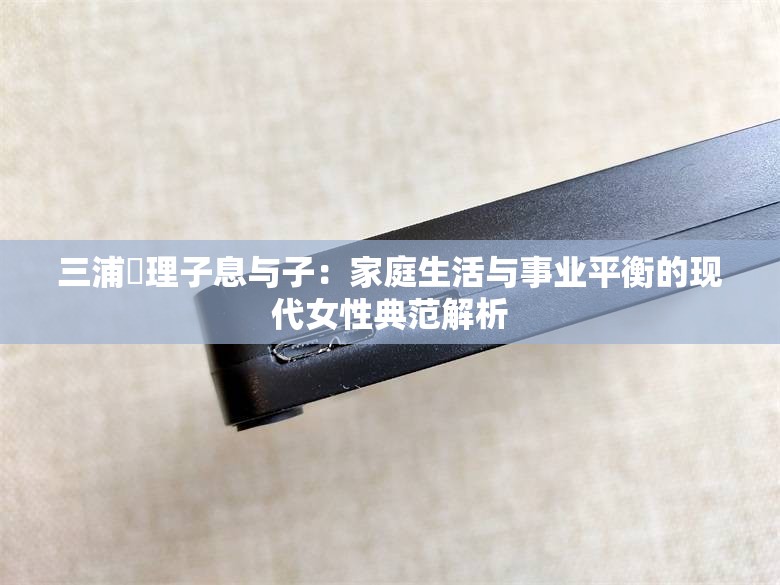 三浦恵理子息與子：家庭生活與事業(yè)平衡的現(xiàn)代女性典范解析