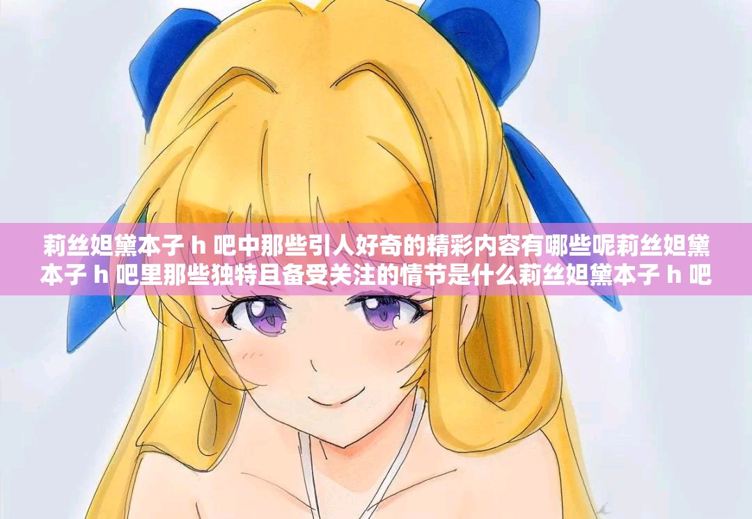 莉絲妲黛本子 h 吧中那些引人好奇的精彩內(nèi)容有哪些呢莉絲妲黛本子 h 吧里那些獨特且備受關(guān)注的情節(jié)是什么莉絲妲黛本子 h 吧里那些極具吸引力的畫面展現(xiàn)形式是怎樣的