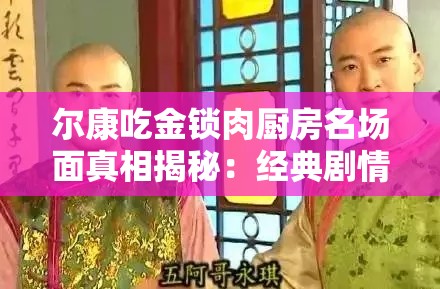 爾康吃金鎖肉廚房名場面真相揭秘：經(jīng)典劇情細(xì)節(jié)曝光，網(wǎng)友熱議背后隱藏的爆笑故事解析：完整保留爾康吃金鎖肉廚房關(guān)鍵詞，通過名場面真相揭秘引發(fā)好奇心，經(jīng)典劇情細(xì)節(jié)曝光強化搜索聯(lián)想，網(wǎng)友熱議體現(xiàn)話題性，爆笑故事突出內(nèi)容看點，符合當(dāng)下娛樂類內(nèi)容傳播規(guī)律，同時通過疑問式表達(dá)（真相揭秘）和情感詞（爆笑）增強點擊欲望，自然融入百度用戶常見搜索句式，無需刻意SEO優(yōu)化即能達(dá)到流量吸引效果