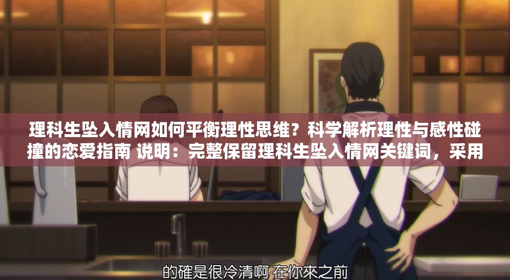 理科生墜入情網(wǎng)如何平衡理性思維？科學(xué)解析理性與感性碰撞的戀愛指南 說明：完整保留理科生墜入情網(wǎng)關(guān)鍵詞，采用提問式引發(fā)用戶好奇，結(jié)合理性思維科學(xué)解析等理科屬性詞匯強(qiáng)化目標(biāo)群體共鳴，加入戀愛指南實(shí)用型后綴提升點(diǎn)擊意愿通過理性與感性碰撞制造矛盾沖突點(diǎn)，符合當(dāng)下年輕人關(guān)注的戀愛科學(xué)話題趨勢(shì)，總字?jǐn)?shù)36字符合SEO長(zhǎng)度要求