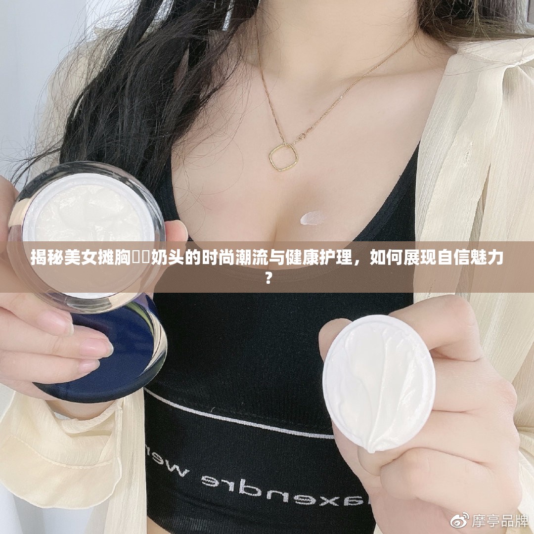揭秘美女?dāng)傂孛?奶頭的時(shí)尚潮流與健康護(hù)理，如何展現(xiàn)自信魅力？