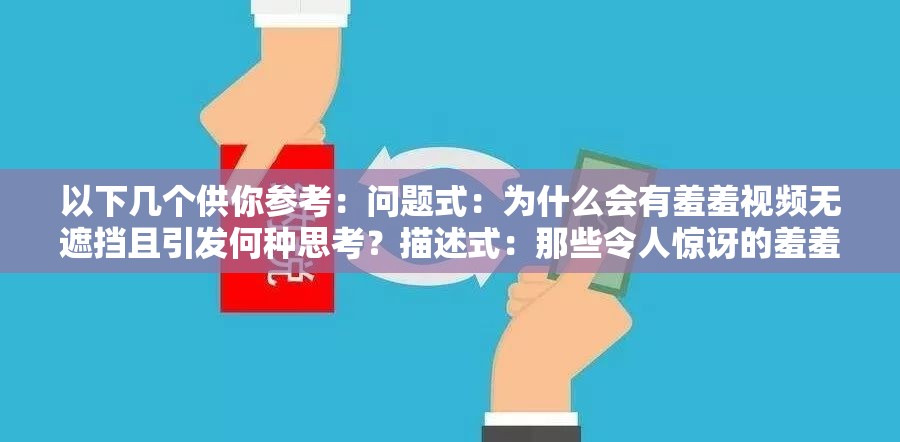 以下幾個(gè)供你參考：?jiǎn)栴}式：為什么會(huì)有羞羞視頻無(wú)遮擋且引發(fā)何種思考？描述式：那些令人驚訝的羞羞視頻無(wú)遮擋現(xiàn)象背后的秘密探討式：羞羞視頻無(wú)遮擋現(xiàn)象為何如此引人關(guān)注及影響分析反問(wèn)式：難道羞羞視頻無(wú)遮擋真的就可以被輕易接受嗎？懸念式：羞羞視頻無(wú)遮擋背后究竟隱藏著怎樣不為人知的故事引導(dǎo)式：帶你深入了解羞羞視頻無(wú)遮擋現(xiàn)象及其帶來(lái)的種種影響