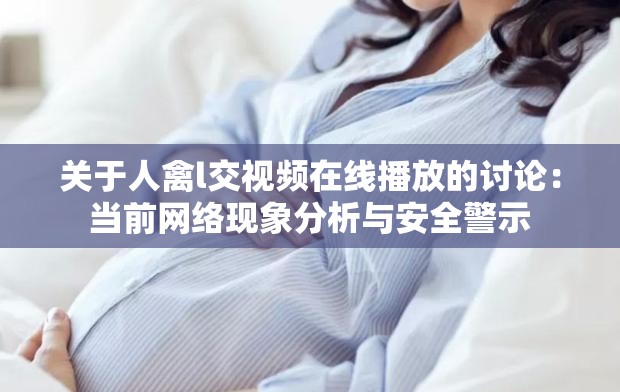 關于人禽l交視頻在線播放的討論：當前網(wǎng)絡現(xiàn)象分析與安全警示
