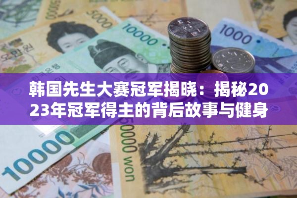 韓國先生大賽冠軍揭曉：揭秘2023年冠軍得主的背后故事與健身秘訣