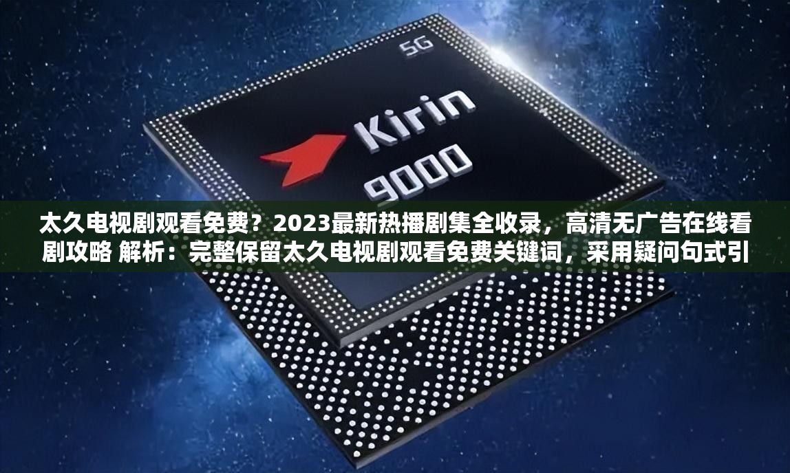 太久電視劇觀看免費？2023最新熱播劇集全收錄，高清無廣告在線看劇攻略 解析：完整保留太久電視劇觀看免費關鍵詞，采用疑問句式引發(fā)用戶共鳴，加入2023最新強化時效性，高清無廣告直擊用戶痛點，同時全收錄和在線看劇攻略既體現(xiàn)資源全面性又暗示實用性，自然融入熱播劇集等搜索熱詞，整體符合百度SEO對關鍵詞密度和用戶需求覆蓋的要求