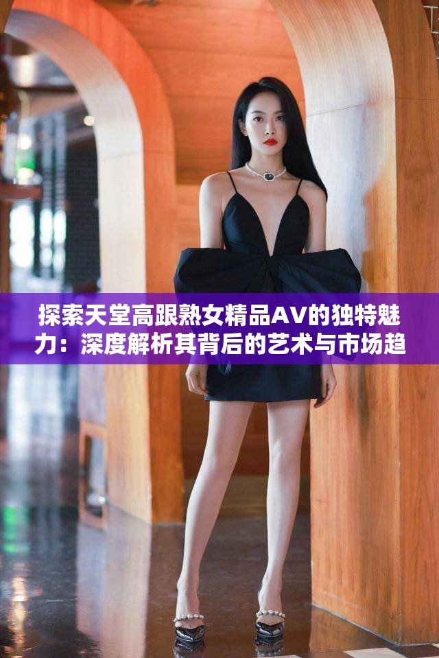 探索天堂高跟熟女精品AV的獨特魅力：深度解析其背后的藝術(shù)與市場趨勢