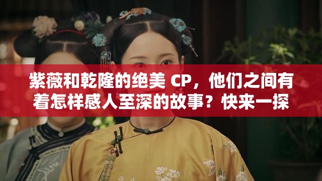 紫薇和乾隆的絕美 CP，他們之間有著怎樣感人至深的故事？快來一探究竟