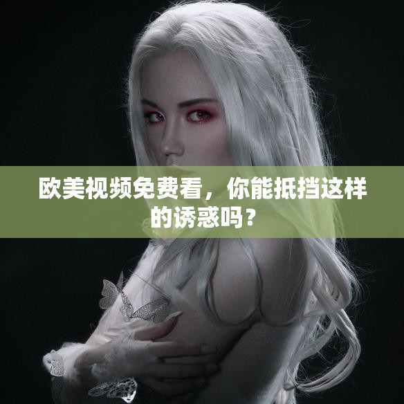歐美視頻免費看，你能抵擋這樣的誘惑嗎？