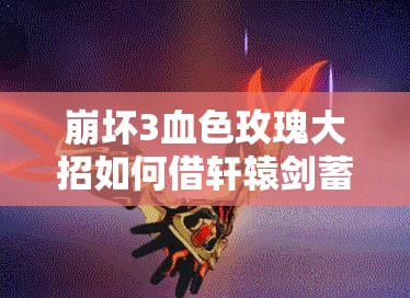 崩壞3血色玫瑰大招如何借軒轅劍蓄力蛻變？演變史專題揭秘！
