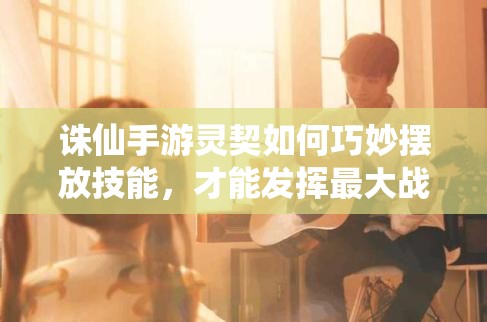 誅仙手游靈契如何巧妙擺放技能，才能發(fā)揮最大戰(zhàn)斗力？