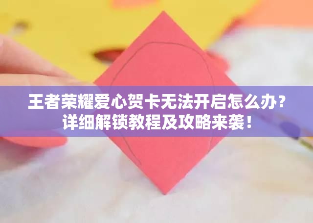王者榮耀愛心賀卡無法開啟怎么辦？詳細(xì)解鎖教程及攻略來襲！