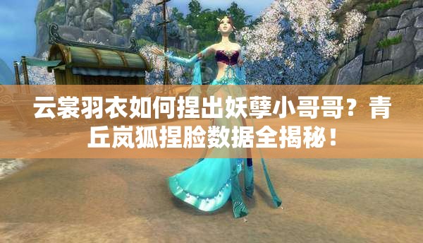 云裳羽衣如何捏出妖孽小哥哥？青丘嵐狐捏臉數(shù)據(jù)全揭秘！