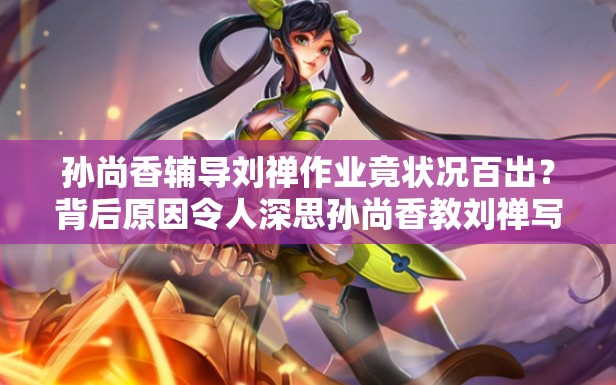 孫尚香輔導(dǎo)劉禪作業(yè)竟?fàn)顩r百出？背后原因令人深思孫尚香教劉禪寫作業(yè)，是耐心引導(dǎo)還是無奈抓狂？快來一探究竟當(dāng)孫尚香遇上劉禪的作業(yè)難題，會(huì)擦出怎樣的火花？