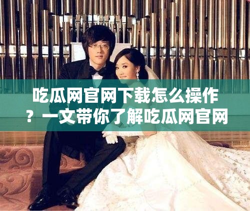 吃瓜網(wǎng)官網(wǎng)下載怎么操作？一文帶你了解吃瓜網(wǎng)官網(wǎng)下載全過程