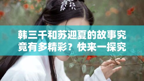 韓三千和蘇迎夏的故事究竟有多精彩？快來(lái)一探究竟