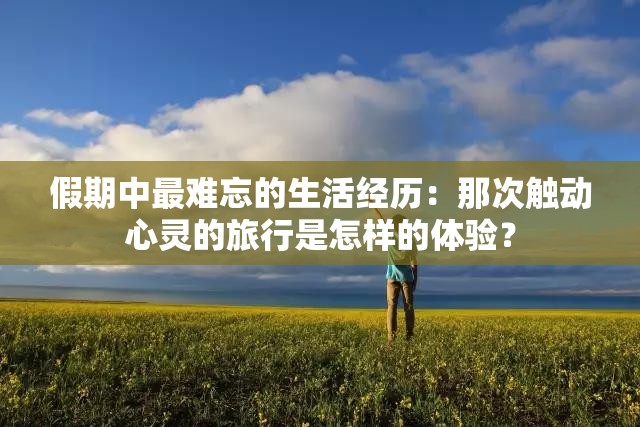 假期中最難忘的生活經(jīng)歷：那次觸動(dòng)心靈的旅行是怎樣的體驗(yàn)？