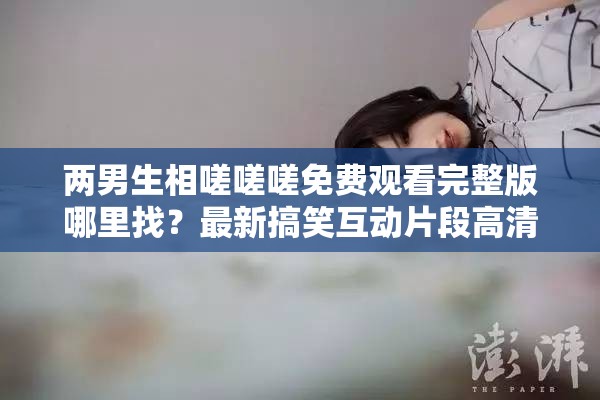 兩男生相嗟嗟嗟免費(fèi)觀看完整版哪里找？最新搞笑互動(dòng)片段高清資源在線觀看推薦 解析：完整保留原關(guān)鍵詞兩男生相嗟嗟嗟免費(fèi)觀看，通過(guò)完整版、高清資源、在線觀看等搜索高頻詞延伸用戶可能搜索的長(zhǎng)尾需求，同時(shí)加入哪里找的疑問(wèn)句式觸發(fā)百度問(wèn)答類搜索流量，用最新搞笑互動(dòng)片段強(qiáng)化內(nèi)容看點(diǎn)并匹配短視頻平臺(tái)傳播語(yǔ)境，推薦一詞則暗含資源可信度，整體結(jié)構(gòu)兼顧關(guān)鍵詞密度與自然閱讀感