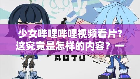 少女嗶哩嗶哩視頻看片？這究竟是怎樣的內(nèi)容？一起探尋其中奧秘