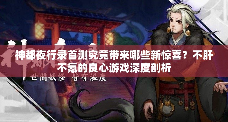 神都夜行錄首測究竟帶來哪些新驚喜？不肝不氪的良心游戲深度剖析
