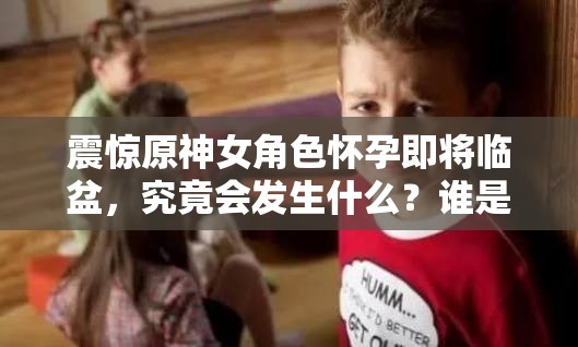 震驚原神女角色懷孕即將臨盆，究竟會發(fā)生什么？誰是孩子父親？