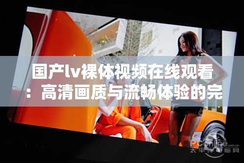 國(guó)產(chǎn)lv裸體視頻在線觀看：高清畫質(zhì)與流暢體驗(yàn)的完美結(jié)合，滿足你的視覺需求