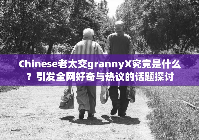 Chinese老太交grannyX究竟是什么？引發(fā)全網(wǎng)好奇與熱議的話題探討