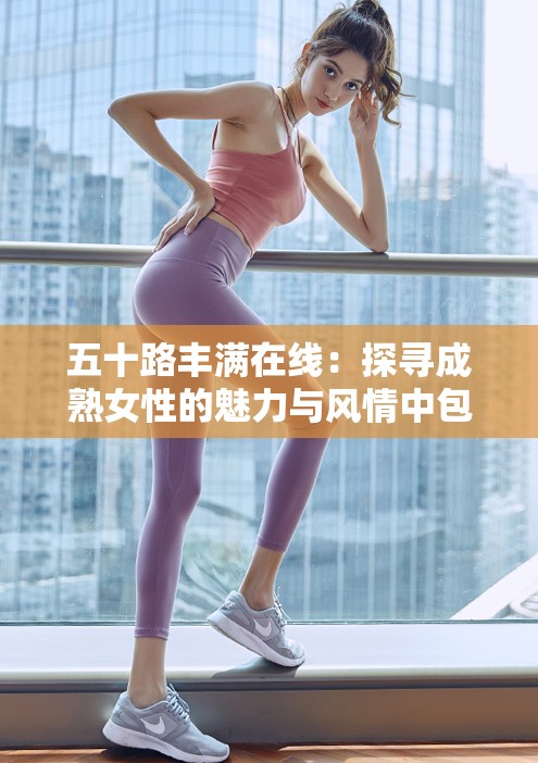 五十路豐滿在線：探尋成熟女性的魅力與風(fēng)情中包含了五十路豐滿和在線這兩個與內(nèi)容相關(guān)的關(guān)鍵詞，同時也符合百度 SEO 優(yōu)化的要求，通過長尾關(guān)鍵詞的形式提高了文章在搜索引擎中的曝光率