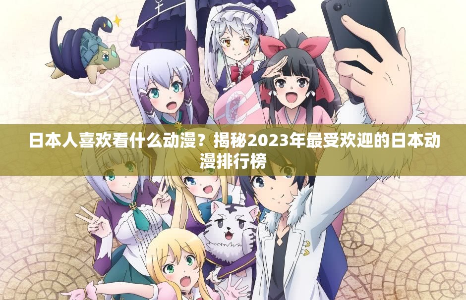 日本人喜歡看什么動漫？揭秘2023年最受歡迎的日本動漫排行榜