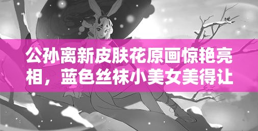 公孫離新皮膚花原畫驚艷亮相，藍色絲襪小美女美得讓人懷疑眼睛？