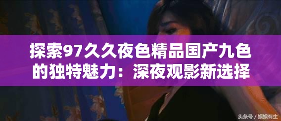 探索97久久夜色精品國產(chǎn)九色的獨(dú)特魅力：深夜觀影新選擇與情感共鳴的完美結(jié)合