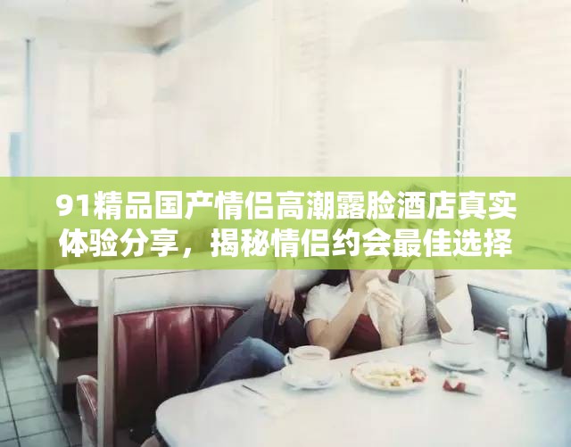 91精品國產(chǎn)情侶高潮露臉酒店真實(shí)體驗(yàn)分享，揭秘情侶約會最佳選擇