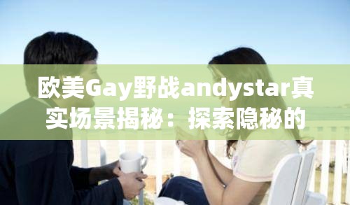 歐美Gay野戰(zhàn)andystar真實場景揭秘：探索隱秘的戶外激情與冒險故事