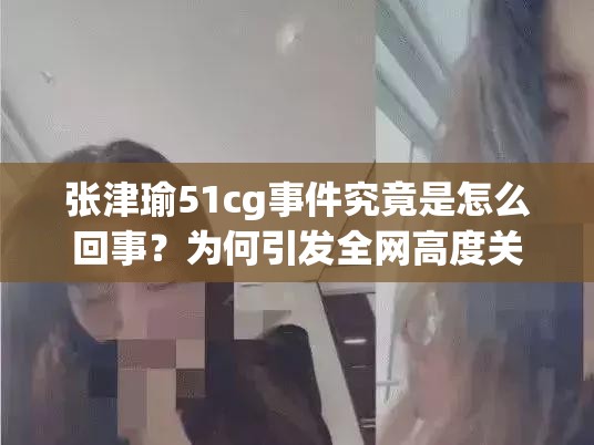 張津瑜51cg事件究竟是怎么回事？為何引發(fā)全網(wǎng)高度關(guān)注？