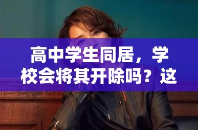 高中學(xué)生同居，學(xué)校會(huì)將其開除嗎？這一行為后果究竟如何？高中學(xué)生選擇同居，是否會(huì)面臨被學(xué)校開除的嚴(yán)厲處罰？高中學(xué)生同居，學(xué)校對(duì)此零容忍會(huì)直接開除嗎？真相引人關(guān)注