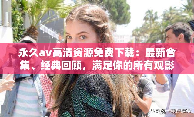 永久av高清資源免費下載：最新合集、經(jīng)典回顧，滿足你的所有觀影需求