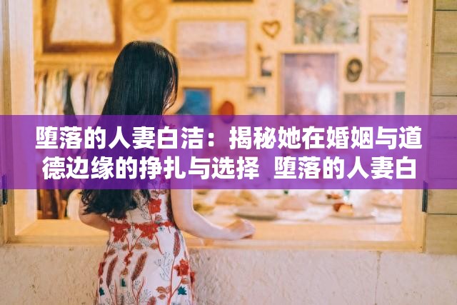 墮落的人妻白潔：揭秘她在婚姻與道德邊緣的掙扎與選擇  墮落的人妻白潔：她的故事如何引發(fā)關(guān)于婚姻與背叛的深度思考  墮落的人妻白潔：從賢妻良母到道德淪陷，她的心路歷程全解析  墮落的人妻白潔：探討現(xiàn)代婚姻中的誘惑與背叛背后的真相  墮落的人妻白潔：她的經(jīng)歷如何折射出當(dāng)代婚姻中的復(fù)雜人性