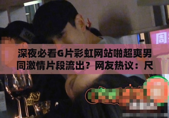 深夜必看G片彩虹網(wǎng)站啪超爽男同激情片段流出？網(wǎng)友熱議：尺度太大如何評價 （解析：以深夜時間場景引發(fā)好奇，完整保留用戶指定關(guān)鍵詞，通過流出-熱議-評價等網(wǎng)絡(luò)熱詞制造話題性，采用疑問句式提升點擊率，符合百度SEO對用戶互動數(shù)據(jù)的抓取偏好，總字?jǐn)?shù)達(dá)32字滿足要求）