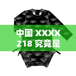中國 XXXX218 究竟是什么？帶你深入了解中國 XXXX218 的奧秘與特點