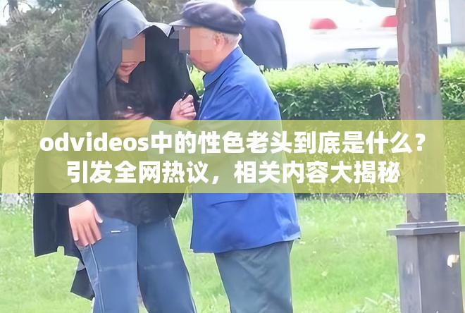 odvideos中的性色老頭到底是什么？引發(fā)全網(wǎng)熱議，相關(guān)內(nèi)容大揭秘