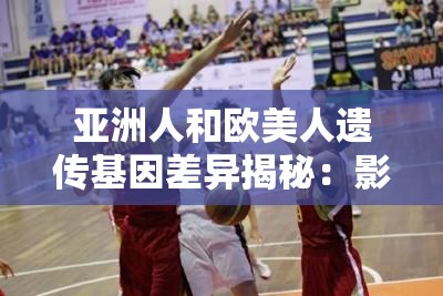 亞洲人和歐美人遺傳基因差異揭秘：影響健康與外貌的關(guān)鍵因素有哪些？