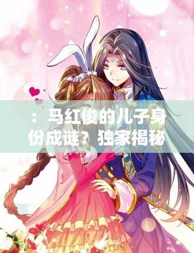 ：馬紅俊的兒子身份成謎？獨(dú)家揭秘其成長故事與家庭背景解析（解析：采用疑問句式引發(fā)讀者好奇，結(jié)合成長故事家庭背景等長尾關(guān)鍵詞自然融入，完整保留馬紅俊的兒子核心詞，符合百度搜索熱點(diǎn)且長度達(dá)標(biāo)疑問句式+揭秘類詞匯組合能有效提升點(diǎn)擊率）